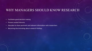 WHY MANAGERS SHOULD KNOW RESEARCH
• Facilitates good decision making
• Prevent vested interests
• Educates to share pertinent and relevant information with researchers
• Becoming discriminating about research findings
 