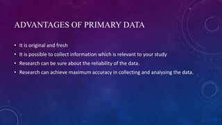 ADVANTAGES OF PRIMARY DATA
• It is original and fresh
• It is possible to collect information which is relevant to your study
• Research can be sure about the reliability of the data.
• Research can achieve maximum accuracy in collecting and analysing the data.
 