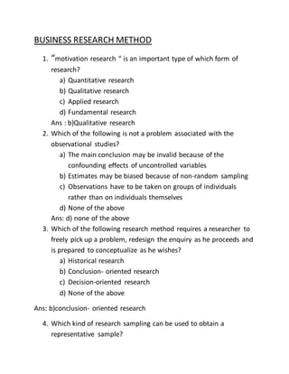 BUSINESS RESEARCH METHOD
1. “motivation research “ is an important type of which form of
research?
a) Quantitative research
b) Qualitative research
c) Applied research
d) Fundamental research
Ans : b)Qualitative research
2. Which of the following is not a problem associated with the
observational studies?
a) The main conclusion may be invalid because of the
confounding effects of uncontrolled variables
b) Estimates may be biased because of non-random sampling
c) Observations have to be taken on groups of individuals
rather than on individuals themselves
d) None of the above
Ans: d) none of the above
3. Which of the following research method requires a researcher to
freely pick up a problem, redesign the enquiry as he proceeds and
is prepared to conceptualize as he wishes?
a) Historical research
b) Conclusion- oriented research
c) Decision-oriented research
d) None of the above
Ans: b)conclusion- oriented research
4. Which kind of research sampling can be used to obtain a
representative sample?
 