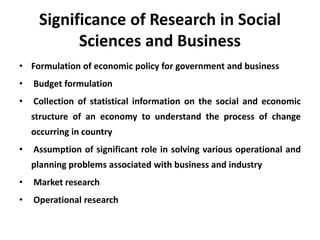 Significance of Research in Social
Sciences and Business
• Formulation of economic policy for government and business
• Budget formulation
• Collection of statistical information on the social and economic
structure of an economy to understand the process of change
occurring in country
• Assumption of significant role in solving various operational and
planning problems associated with business and industry
• Market research
• Operational research
 