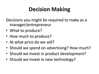 Decision Making
Decisions you might be required to make as a
manager/entrepreneur
• What to produce?
• How much to produce?
• At what price do we sell?
• Should we spend on advertising? How much?
• Should we invest in product development?
• Should we invest in new technology?
 