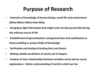 Purpose of Research
• Extension of knowledge of human beings, social life and environment
(What-Where-When-How-Why)
• Bringing to light information that might never be discovered fully during
the ordinary course of life
• Establishment of generalizations and general laws and contribution to
theory building in various fields of knowledge
• Verification and testing of existing facts and theory
• Making reliable predictions of events yet to happen
• Analysis of inter-relationships between variables and to derive casual
explanations – Better understanding of world in which we live
 
