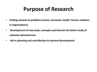 Purpose of Research
• Finding solution to problems (social, economic, health, human relations
in organizations)
• Development of new tools, concepts and theories for better study of
unknown phenomenon
• Aid in planning and contribution to national development
 
