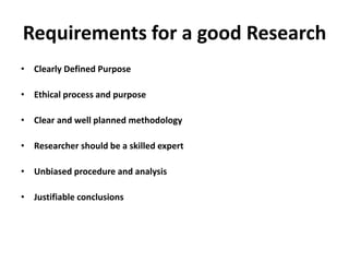 Requirements for a good Research
• Clearly Defined Purpose
• Ethical process and purpose
• Clear and well planned methodology
• Researcher should be a skilled expert
• Unbiased procedure and analysis
• Justifiable conclusions
 