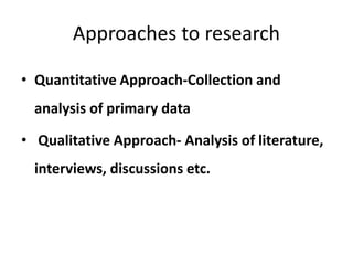 Approaches to research
• Quantitative Approach-Collection and
analysis of primary data
• Qualitative Approach- Analysis of literature,
interviews, discussions etc.
 