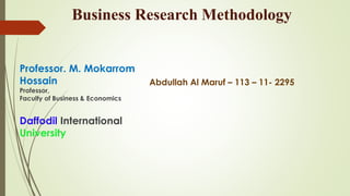 Business Research Methodology
Professor. M. Mokarrom
Hossain
Professor,
Faculty of Business & Economics
Daffodil International
University
Abdullah Al Maruf – 113 – 11- 2295
 