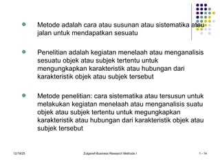 12/19/25 Zulganef-Business Research Methods I 1 - 14
 Metode adalah cara atau susunan atau sistematika atau
jalan untuk mendapatkan sesuatu
 Penelitian adalah kegiatan menelaah atau menganalisis
sesuatu objek atau subjek tertentu untuk
mengungkapkan karakteristik atau hubungan dari
karakteristik objek atau subjek tersebut
 Metode penelitian: cara sistematika atau tersusun untuk
melakukan kegiatan menelaah atau menganalisis suatu
objek atau subjek tertentu untuk megungkapkan
karakteristik atau hubungan dari karakteristik objek atau
subjek tersebut
 