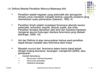 12/19/25 Zulganef-Business Research Methods I 1 - 15
I.4. Definisi Metode Penelitian Menurut Beberapa Ahli:
 Penelitian adalah kegiatan yang sistematik dan terorganisir
(ilmiah) untuk menelaah masalah tertentu (specific problem) yang
memerlukan suatu pemecahan (Sekaran, 1992: 4)
 Penelitian ilmiah adalah investigasi fenomena alamiah secara
sistematik, terkontrol, empirik, amoral, publik, dan kritis.
Penelitian tersebut diarahkan oleh teori dan hipotesis-hipotesis
mengenai asumsi hubungan diantara fenomena yang ditelaah
(Kerlinger, 2000: 14)
 Arti dan Definisi di atas menunjukkan bahwa awal penelitian
dapat berupa masalah atau fenomena alam biasa
 Masalah muncul dari fenomena dalam bisnis dapat terkait
dengan bidang akuntansi, keuangan, manajemen (SDM), atau
pemasaran
 Contoh fenomena :
 Penurunan motivasi karyawan
 Penurunan penjualan
 Inefisiensi keuangan
 