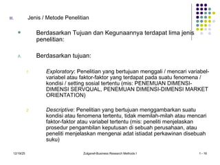 12/19/25 Zulganef-Business Research Methods I 1 - 16
III. Jenis / Metode Penelitian
 Berdasarkan Tujuan dan Kegunaannya terdapat lima jenis
penelitian:
A. Berdasarkan tujuan:
1. Exploratory: Penelitian yang bertujuan menggali / mencari variabel-
variabel atau faktor-faktor yang terdapat pada suatu fenomena /
kondisi / setting sosial tertentu (mis: PENEMUAN DIMENSI-
DIMENSI SERVQUAL, PENEMUAN DIMENSI-DIMENSI MARKET
ORIENTATION)
2. Descriptive: Penelitian yang bertujuan menggambarkan suatu
kondisi atau fenomena tertentu, tidak memilah-milah atau mencari
faktor-faktor atau variabel tertentu (mis: peneliti menjelaskan
prosedur pengambilan keputusan di sebuah perusahaan, atau
peneliti menjelaskan mengenai adat istiadat perkawinan disebuah
suku)
 