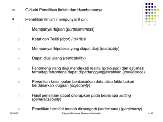 12/19/25 Zulganef-Business Research Methods I 1 - 35
VI. Ciri-ciri Penelitian Ilmiah dan Hambatannya
 Penelitian Ilmiah mempunyai 8 ciri:
1. Mempunyai tujuan (purposiveness)
2. Ketat dan Teliti (rigor) / dikritisi
3. Mempunyai hipotesis yang dapat diuji (testability)
4. Dapat diuji ulang (replicability)
5. Fenomena yang diuji mendekati realita (precision) dan estimasi
terhadap fenomena dapat dipertanggungjawabkan (confidence)
6. Penarikan kesimpulan berdasarkan data atau fakta bukan
berdasarkan dugaan (objectivity)
7. Hasil penelitian dapat diterapkan pada beberapa setting
(generalizability)
8. Penelitian bersifat mudah dimengerti (sederhana) (parsimony)
 
