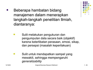 12/19/25 Zulganef-Business Research Methods I 1 - 36
 Beberapa hambatan bidang
manajemen dalam menerapkan
langkah-langkah penelitian Ilmiah,
diantaranya:
 Sulit melakukan pengukuran dan
pengumpulan data secara baik (objektif)
karena keterlibatan perasaan, emosi, sikap,
dan persepsi (masalah keperilakuan)
 Sulit untuk mendapatkan sampel yang
mewakili, sehingga mempengaruhi
generalizability
 
