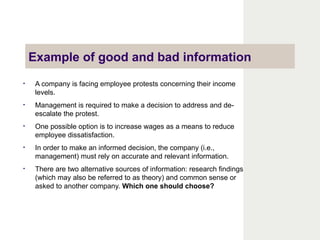 Example of good and bad information
• A company is facing employee protests concerning their income
levels.
• Management is required to make a decision to address and de-
escalate the protest.
• One possible option is to increase wages as a means to reduce
employee dissatisfaction.
• In order to make an informed decision, the company (i.e.,
management) must rely on accurate and relevant information.
• There are two alternative sources of information: research findings
(which may also be referred to as theory) and common sense or
asked to another company. Which one should choose?
 