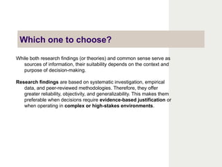 Which one to choose?
While both research findings (or theories) and common sense serve as
sources of information, their suitability depends on the context and
purpose of decision-making.
Research findings are based on systematic investigation, empirical
data, and peer-reviewed methodologies. Therefore, they offer
greater reliability, objectivity, and generalizability. This makes them
preferable when decisions require evidence-based justification or
when operating in complex or high-stakes environments.
 