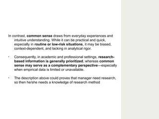 In contrast, common sense draws from everyday experiences and
intuitive understanding. While it can be practical and quick,
especially in routine or low-risk situations, it may be biased,
context-dependent, and lacking in analytical rigor.
• Consequently, in academic and professional settings, research-
based information is generally prioritized, whereas common
sense may serve as a complementary perspective—especially
when empirical data is limited or unavailable.
• The description above could proves that manager need research,
so then he/she needs a knowledge of research method
 
