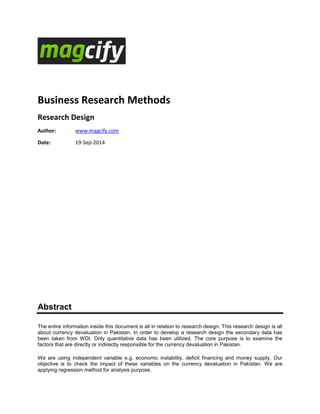 Business Research Methods
Research Design
Author: www.magcify.com
Date: 19-Sep-2014
Abstract
The entire information inside this document is all in relation to research design. This research design is all
about currency devaluation in Pakistan. In order to develop a research design the secondary data has
been taken from WDI. Only quantitative data has been utilized. The core purpose is to examine the
factors that are directly or indirectly responsible for the currency devaluation in Pakistan.
We are using independent variable e.g. economic instability, deficit financing and money supply. Our
objective is to check the impact of these variables on the currency devaluation in Pakistan. We are
applying regression method for analysis purpose.
 