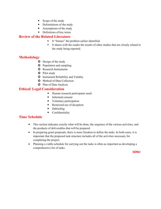  Scope of the study
 Delimitations of the study
 Assumptions of the study
 Definitions of key terms
Review of the Related Literature
 It “frames” the problem earlier identified.
 It shares with the reader the results of other studies that are closely related to
the study being reported.
Methodology
 Design of the study
 Population and sampling
 Research Instruments
 Pilot study
 Instrument Reliability and Validity
 Method of Data Collection
 Plan of Data Analysis
Ethical/ Legal Consideration
 Human research participants need:
 Informed consent
 Voluntary participation
 Restricted use of deception
 Debriefing
 Confidentiality
Time Schedule
• This section indicates exactly what will be done, the sequence of the various activities, and
the products of deliverables that will be prepared.
• In preparing grant proposals, there is more freedom to define the tasks. In both cases, it is
important that the proposed task structure includes all of the activities necessary for
completing the project.
• Planning a viable schedule for carrying out the tasks is often as important as developing a
comprehensive list of tasks.
SONU
 