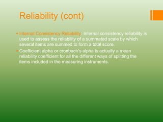 Reliability (cont)
 Internal Consistency Reliability: Internal consistency reliability is
used to assess the reliability of a summated scale by which
several items are summed to form a total score.
 Coefficient alpha or cronbach’s alpha is actually a mean
reliability coefficient for all the different ways of splitting the
items included in the measuring instruments.
 
