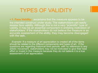 TYPES OF VALIDITY
 1. Face Validity: ascertains that the measure appears to be
the intended construct under study. The stakeholders can easily
assess face validity. Although this is not a very “scientific” type of
validity, it may be an essential component in enlisting motivation of
stakeholders. If the stakeholders do not believe the measure is an
accurate assessment of the ability, they may become disengaged
with the task.
Example: If a measure of art appreciation is created all of the items
should be related to the different components and types of art. If the
questions are regarding historical time periods, with no reference to any
artistic movement, stakeholders may not be motivated to give their best
effort or invest in this measure because they do not believe it is a true
assessment of art appreciation.
 