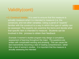 Validity(cont)
 2. Construct Validity: It is used to ensure that the measure is
actually measure what it is intended to measure (i.e. the
construct), and not other variables. Using a panel of “experts”
familiar with the construct is a way in which this type of validity can
be assessed. The experts can examine the items and decide what
that specific item is intended to measure. Students can be
involved in this process to obtain their feedback
Example: A women’s studies program may design a cumulative
assessment of learning throughout the major. The questions are
written with complicated wording and phrasing. This can cause the
test inadvertently becoming a test of reading comprehension, rather
than a test of women’s studies. It is important that the measure is
actually assessing the intended
 