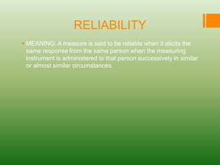 RELIABILITY
 MEANING: A measure is said to be reliable when it elicits the
same response from the same person when the measuring
instrument is administered to that person successively in similar
or almost similar circumstances.
 
