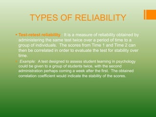 TYPES OF RELIABILITY
 Test-retest reliability : It is a measure of reliability obtained by
administering the same test twice over a period of time to a
group of individuals. The scores from Time 1 and Time 2 can
then be correlated in order to evaluate the test for stability over
time.
 Example: A test designed to assess student learning in psychology
could be given to a group of students twice, with the second
administration perhaps coming a week after the first. The obtained
correlation coefficient would indicate the stability of the scores.
 