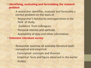 Identifying, evaluating and formulating the research
problem
A researcher identifies, evaluate and formulate a
correct problem on the basis of
(1) Researcher’s familiarity and experience in the
field of study,
(2) Guidance from colleagues
(3) Personal interest and aptitude
(4) Availability of data and other information
Extensive Literature survey
Researcher examine all available literature both
conceptual and empirical.
Conceptual- concepts and theories
Empirical- facts and figure observed in the earlier
studies
 