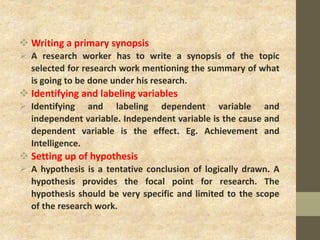  Writing a primary synopsis
 A research worker has to write a synopsis of the topic
selected for research work mentioning the summary of what
is going to be done under his research.
 Identifying and labeling variables
 Identifying and labeling dependent variable and
independent variable. Independent variable is the cause and
dependent variable is the effect. Eg. Achievement and
Intelligence.
 Setting up of hypothesis
 A hypothesis is a tentative conclusion of logically drawn. A
hypothesis provides the focal point for research. The
hypothesis should be very specific and limited to the scope
of the research work.
 