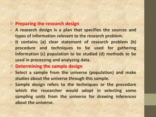  Preparing the research design
 A research design is a plan that specifies the sources and
types of information relevant to the research problem.
 It contains (a) clear statement of research problem (b)
procedure and techniques to be used for gathering
information (c) population to be studied (d) methods to be
used in processing and analyzing data.
 Determining the sample design
 Select a sample from the universe (population) and make
studies about the universe through this sample.
 Sample design refers to the techniques or the procedure
which the researcher would adopt in selecting some
sampling units from the universe for drawing inferences
about the universe.
 