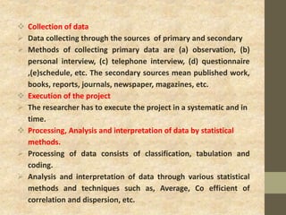  Collection of data
 Data collecting through the sources of primary and secondary
 Methods of collecting primary data are (a) observation, (b)
personal interview, (c) telephone interview, (d) questionnaire
,(e)schedule, etc. The secondary sources mean published work,
books, reports, journals, newspaper, magazines, etc.
 Execution of the project
 The researcher has to execute the project in a systematic and in
time.
 Processing, Analysis and interpretation of data by statistical
methods.
 Processing of data consists of classification, tabulation and
coding.
 Analysis and interpretation of data through various statistical
methods and techniques such as, Average, Co efficient of
correlation and dispersion, etc.
 