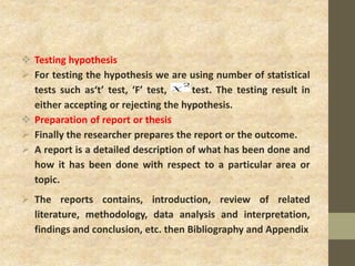  Testing hypothesis
 For testing the hypothesis we are using number of statistical
tests such as‘t’ test, ‘F’ test, test. The testing result in
either accepting or rejecting the hypothesis.
 Preparation of report or thesis
 Finally the researcher prepares the report or the outcome.
 A report is a detailed description of what has been done and
how it has been done with respect to a particular area or
topic.
 The reports contains, introduction, review of related
literature, methodology, data analysis and interpretation,
findings and conclusion, etc. then Bibliography and Appendix
 