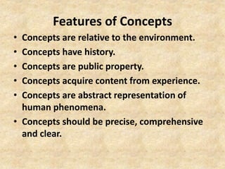 Features of Concepts
• Concepts are relative to the environment.
• Concepts have history.
• Concepts are public property.
• Concepts acquire content from experience.
• Concepts are abstract representation of
human phenomena.
• Concepts should be precise, comprehensive
and clear.
 