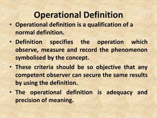 Operational Definition
• Operational definition is a qualification of a
normal definition.
• Definition specifies the operation which
observe, measure and record the phenomenon
symbolised by the concept.
• These criteria should be so objective that any
competent observer can secure the same results
by using the definition.
• The operational definition is adequacy and
precision of meaning.
 