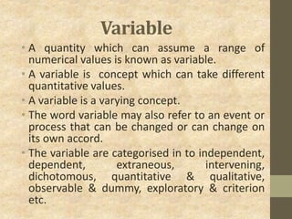 Variable
• A quantity which can assume a range of
numerical values is known as variable.
• A variable is concept which can take different
quantitative values.
• A variable is a varying concept.
• The word variable may also refer to an event or
process that can be changed or can change on
its own accord.
• The variable are categorised in to independent,
dependent, extraneous, intervening,
dichotomous, quantitative & qualitative,
observable & dummy, exploratory & criterion
etc.
 