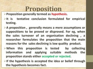 Proposition
Proposition generally termed as hypothesis.
It is tentative conclusion formulated for empirical
testing.
A proposition , generally means a mere assumptions or
suppositions to be proved or disproved. For eg, when
the sales turnover of an organisation declining , a
researcher formulates the proposition that the main
reasons for the sales declining is low quality product.
When this proposition is tested by collecting
information and applying suitable methods the
proposition stands either accepted or rejected.
If the hypothesis is accepted the idea or belief through
the hypothesis becomes fact.
 