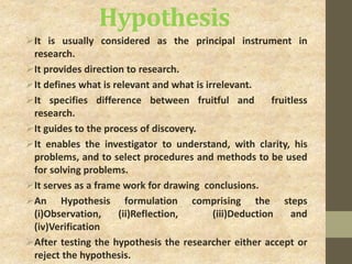 Hypothesis
It is usually considered as the principal instrument in
research.
It provides direction to research.
It defines what is relevant and what is irrelevant.
It specifies difference between fruitful and fruitless
research.
It guides to the process of discovery.
It enables the investigator to understand, with clarity, his
problems, and to select procedures and methods to be used
for solving problems.
It serves as a frame work for drawing conclusions.
An Hypothesis formulation comprising the steps
(i)Observation, (ii)Reflection, (iii)Deduction and
(iv)Verification
After testing the hypothesis the researcher either accept or
reject the hypothesis.
 