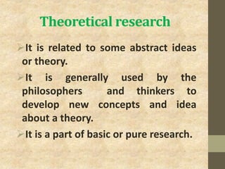 Theoretical research
It is related to some abstract ideas
or theory.
It is generally used by the
philosophers and thinkers to
develop new concepts and idea
about a theory.
It is a part of basic or pure research.
 