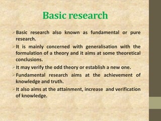 Basic research
Basic research also known as fundamental or pure
research.
It is mainly concerned with generalisation with the
formulation of a theory and it aims at some theoretical
conclusions.
It may verify the odd theory or establish a new one.
Fundamental research aims at the achievement of
knowledge and truth.
It also aims at the attainment, increase and verification
of knowledge.
 