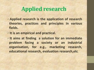 Applied research
Applied research is the application of research
theories, practices and principles in various
fields.
It is an empirical and practical.
It aims at finding a solution for an immediate
problem facing a society or an industrial
organisation, for e.g., marketing research,
educational research, evaluation research,etc.
 