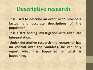 Descriptive research
It is used to describe an event or to provide a
factual and accurate descriptions of the
population.
It is a fact finding investigation with adequate
interpretation.
Under descriptive research the researcher has
no control over the variables, he can only
report what has happened or what is
happening.
 