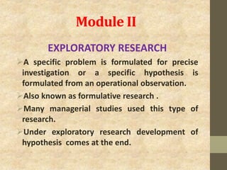 Module II
EXPLORATORY RESEARCH
A specific problem is formulated for precise
investigation or a specific hypothesis is
formulated from an operational observation.
Also known as formulative research .
Many managerial studies used this type of
research.
Under exploratory research development of
hypothesis comes at the end.
 