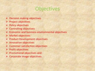 Objectives
 Decision making objectives
 Project objectives
 Policy objectives
 Controlling objectives
 Economic and business environmental objectives
 Market objectives
 Product Development objectives
 Innovation objectives
 Customer satisfaction objectives
 Profit objectives
 Promotional objectives and
 Corporate image objectives.
 
