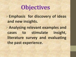 Objectives
Emphasis for discovery of ideas
and new insights.
Analysing relevant examples and
cases to stimulate insight,
literature survey and evaluating
the past experience.
 