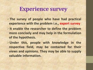Experience survey
The survey of people who have had practical
experience with the problem i.e., expert survey
It enable the researcher to define the problem
more concisely and may help in the formulation
of the hypothesis.
Under this, people with knowledge in the
respective field, may be contacted for their
views and opinions. They may be able to supply
valuable information.
 