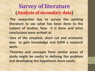 Survey of literature
(Analysis of secondary data)
The researcher has to survey the existing
literature to see what has been done to the
subject of studies, how it is done and what
conclusions were arrived at.
One of the simplest, short cut and economic
way to gain knowledge and fulfill a research
work.
Theories and concepts from similar areas of
study might be useful in defining the problem
and developing the hypothesis more easily.
 
