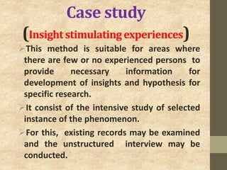 Case study
(Insight stimulating experiences)
This method is suitable for areas where
there are few or no experienced persons to
provide necessary information for
development of insights and hypothesis for
specific research.
It consist of the intensive study of selected
instance of the phenomenon.
For this, existing records may be examined
and the unstructured interview may be
conducted.
 