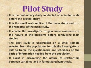 Pilot Study
It is the preliminary study conducted on a limited scale
before the original study.
It is the small scale replica of the main study and it is
the rehearsal of the main study.
It enable the investigator to gain some awareness of
the nature of the problems before conducting main
studies.
The pilot study is undertaken on a small sample
selected from the population, for this the investigator is
able to frame the questionnaire and schedules on the
basis of information needed from the population.
It assist in discovering the nature of relationship
between variables and in formulating hypothesis.
 