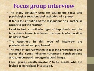 Focus group interview
• This study generally used for testing the social and
psychological reactions and attitudes of a group.
• It focus the attention of the respondent on a particular
aspect to get the reaction.
• Used to test a particular type of hypothesis and the
interviewer knows in advance the aspects of a question
he has to cover.
• The questions in this type of interview are
predetermined and preplanned.
• This type of interview used to test the programmes and
assess the needs, observe customer’s considerations
and to understand an organisation’s image.
• Focus groups usually involve 7 to 15 people who are
invited to participate in a session.
 
