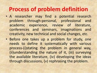 Process of problem definition
• A researcher may find a potential research
problem through-personal, professional and
academic experience, review of literature,
conferences and seminars, imaginations and
creativity, new technical and social changes, etc.
• Before one takes up a problem for study, one
needs to define it systematically with various
process-(i)stating the problem in general way,
(ii)understanding the nature of it, (iii) surveying
the available literature, (iv) developing the ideas
through discussions, (v) rephrasing the problem.
 