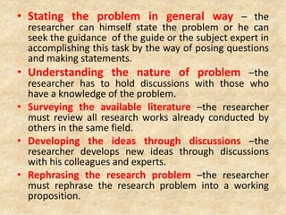 • Stating the problem in general way – the
researcher can himself state the problem or he can
seek the guidance of the guide or the subject expert in
accomplishing this task by the way of posing questions
and making statements.
• Understanding the nature of problem –the
researcher has to hold discussions with those who
have a knowledge of the problem.
• Surveying the available literature –the researcher
must review all research works already conducted by
others in the same field.
• Developing the ideas through discussions –the
researcher develops new ideas through discussions
with his colleagues and experts.
• Rephrasing the research problem –the researcher
must rephrase the research problem into a working
proposition.
 