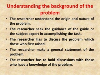 Understanding the background of the
problem
• The researcher understand the origin and nature of
the problem.
• The researcher seek the guidance of the guide or
the subject expert in accomplishing the task.
• The researcher has to discuss the problem which
those who first raised.
• The researcher make a general statement of the
problem.
• The researcher has to hold discussions with those
who have a knowledge of the problem.
 